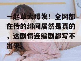 一起草大爆发！全网都在传的绯闻居然是真的，这剧情连编剧都写不出来。