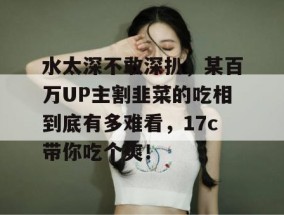 水太深不敢深扒，某百万UP主割韭菜的吃相到底有多难看，17c带你吃个爽！