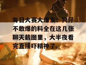 每日大赛大爆发！狗仔不敢爆的料全在这几张聊天截图里，大半夜看完直接吓精神了。