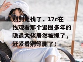 别到处找了，17c在线观看那个退圈多年的隐退大佬居然被抓了，赶紧看别等删了！
