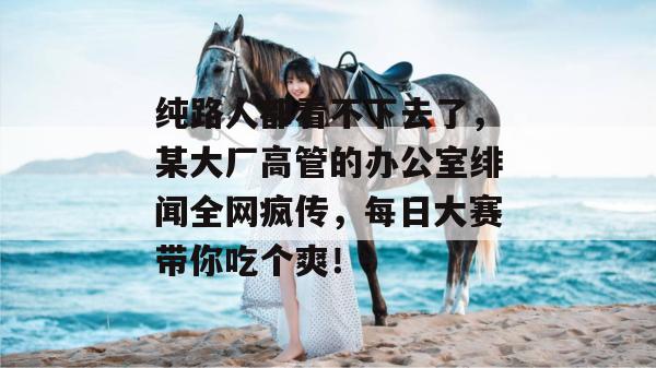 纯路人都看不下去了,某大厂高管的办公室绯闻全网疯传,每日大赛带你吃个爽! 第1张 纯路人都看不下去了,某大厂高管的办公室绯闻全网疯传,每日大赛带你吃个爽! 第1张
