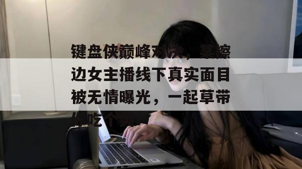键盘侠巅峰对决，某擦边女主播线下真实面目被无情曝光，一起草带你吃个爽！  第1张