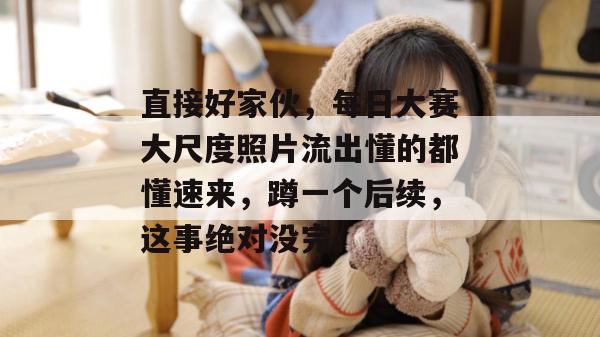 直接好家伙,每日大赛大尺度照片流出懂的都懂速来,蹲一个后续,这事绝对没完。 第1张 直接好家伙,每日大赛大尺度照片流出懂的都懂速来,蹲一个后续,这事绝对没完。 第1张