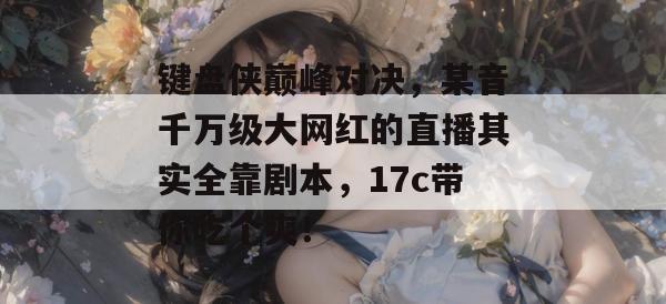 键盘侠巅峰对决,某音千万级大网红的直播其实全靠剧本,17c带你吃个爽! 第1张 键盘侠巅峰对决,某音千万级大网红的直播其实全靠剧本,17c带你吃个爽! 第1张