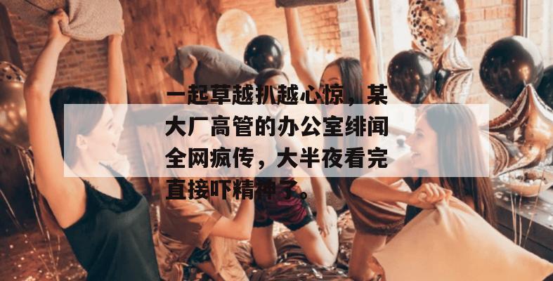 一起草越扒越心惊,某大厂高管的办公室绯闻全网疯传,大半夜看完直接吓精神了。 第1张 一起草越扒越心惊,某大厂高管的办公室绯闻全网疯传,大半夜看完直接吓精神了。 第1张