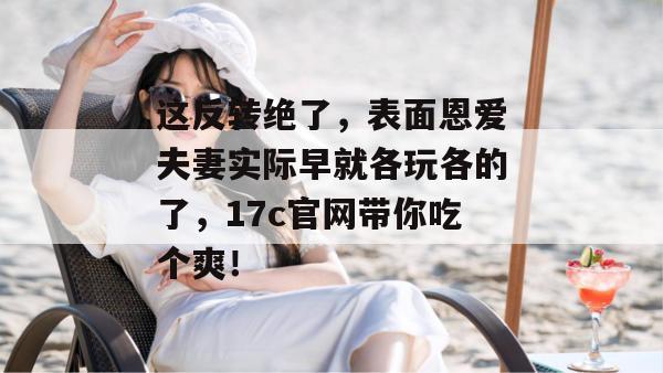 这反转绝了,表面恩爱夫妻实际早就各玩各的了,17c官网带你吃个爽! 第1张 这反转绝了,表面恩爱夫妻实际早就各玩各的了,17c官网带你吃个爽! 第1张