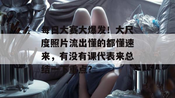 每日大赛大爆发!大尺度照片流出懂的都懂速来,有没有课代表来总结一下重点? 第1张 每日大赛大爆发!大尺度照片流出懂的都懂速来,有没有课代表来总结一下重点? 第1张