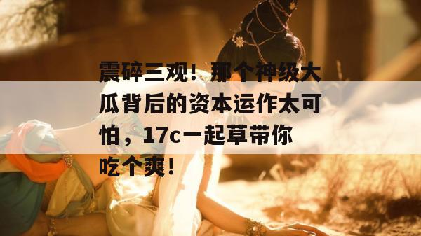 震碎三观!那个神级大瓜背后的资本运作太可怕,17c一起草带你吃个爽! 第1张 震碎三观!那个神级大瓜背后的资本运作太可怕,17c一起草带你吃个爽! 第1张