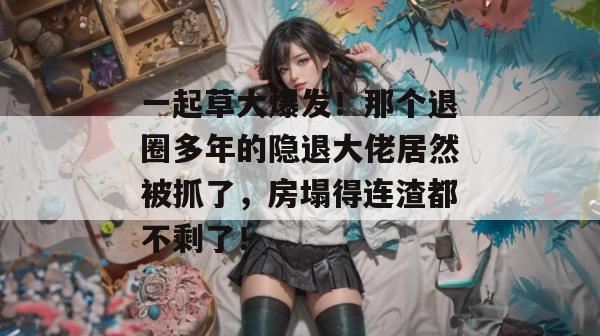 一起草大爆发！那个退圈多年的隐退大佬居然被抓了，房塌得连渣都不剩了！  第1张