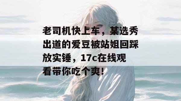 老司机快上车，某选秀出道的爱豆被站姐回踩放实锤，17c在线观看带你吃个爽！  第1张