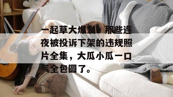 一起草大爆发！那些连夜被投诉下架的违规照片全集，大瓜小瓜一口气全包圆了。  第1张
