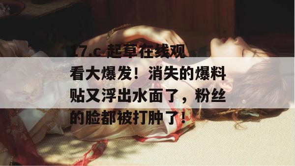 17.c 起草在线观看大爆发！消失的爆料贴又浮出水面了，粉丝的脸都被打肿了！  第1张