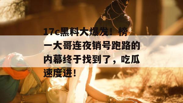 17c黑料大爆发！榜一大哥连夜销号跑路的内幕终于找到了，吃瓜速度进！  第1张