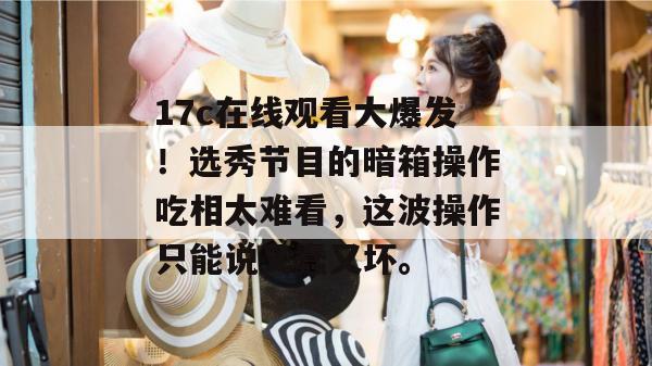 17c在线观看大爆发!选秀节目的暗箱操作吃相太难看,这波操作只能说又蠢又坏。 第1张 17c在线观看大爆发!选秀节目的暗箱操作吃相太难看,这波操作只能说又蠢又坏。 第1张