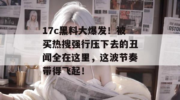 17c黑料大爆发!被买热搜强行压下去的丑闻全在这里,这波节奏带得飞起! 第1张 17c黑料大爆发!被买热搜强行压下去的丑闻全在这里,这波节奏带得飞起! 第1张
