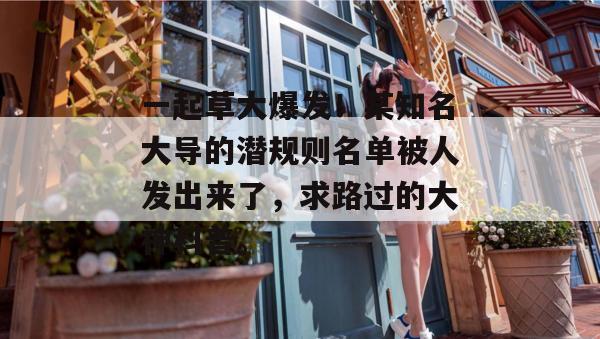 一起草大爆发!某知名大导的潜规则名单被人发出来了,求路过的大神科普。 第1张 一起草大爆发!某知名大导的潜规则名单被人发出来了,求路过的大神科普。 第1张