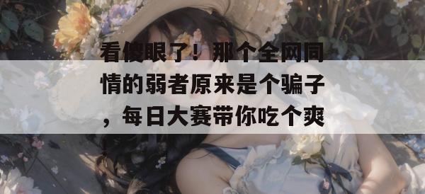 看傻眼了!那个全网同情的弱者原来是个骗子,每日大赛带你吃个爽! 第1张 看傻眼了!那个全网同情的弱者原来是个骗子,每日大赛带你吃个爽! 第1张