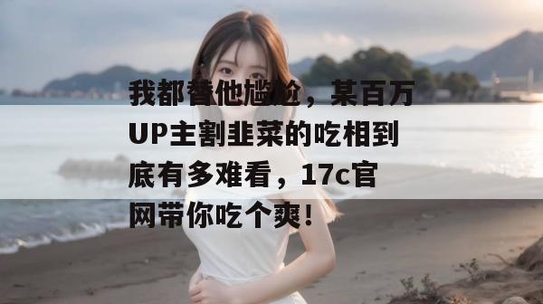 我都替他尴尬,某百万UP主割韭菜的吃相到底有多难看,17c官网带你吃个爽! 第1张 我都替他尴尬,某百万UP主割韭菜的吃相到底有多难看,17c官网带你吃个爽! 第1张
