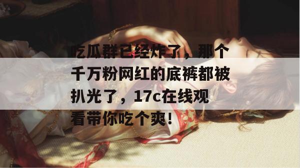 吃瓜群已经炸了,那个千万粉网红的底裤都被扒光了,17c在线观看带你吃个爽! 第1张 吃瓜群已经炸了,那个千万粉网红的底裤都被扒光了,17c在线观看带你吃个爽! 第1张
