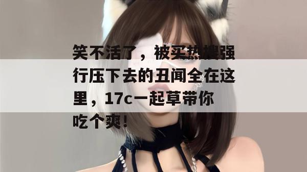 笑不活了,被买热搜强行压下去的丑闻全在这里,17c一起草带你吃个爽! 第1张 笑不活了,被买热搜强行压下去的丑闻全在这里,17c一起草带你吃个爽! 第1张