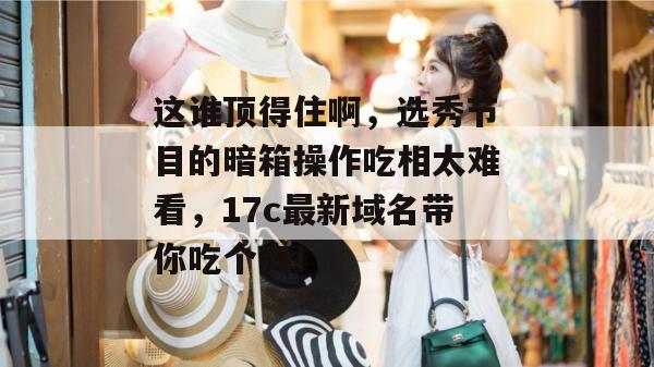 这谁顶得住啊,选秀节目的暗箱操作吃相太难看,17c最新域名带你吃个爽! 第1张 这谁顶得住啊,选秀节目的暗箱操作吃相太难看,17c最新域名带你吃个爽! 第1张