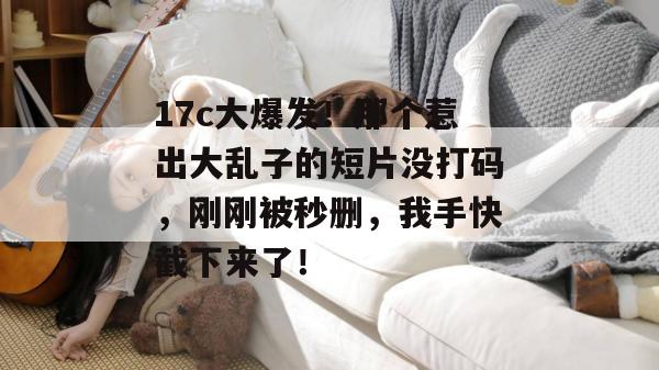 17c大爆发!那个惹出大乱子的短片没打码,刚刚被秒删,我手快截下来了! 第1张 17c大爆发!那个惹出大乱子的短片没打码,刚刚被秒删,我手快截下来了! 第1张