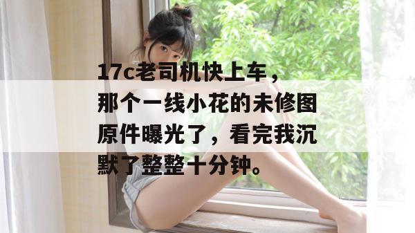 17c老司机快上车，那个一线小花的未修图原件曝光了，看完我沉默了整整十分钟。  第1张