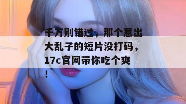 千万别错过,那个惹出大乱子的短片没打码,17c官网带你吃个爽! 第1张 千万别错过,那个惹出大乱子的短片没打码,17c官网带你吃个爽! 第1张