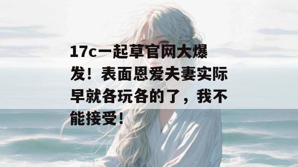 17c一起草官网大爆发！表面恩爱夫妻实际早就各玩各的了，我不能接受！  第1张