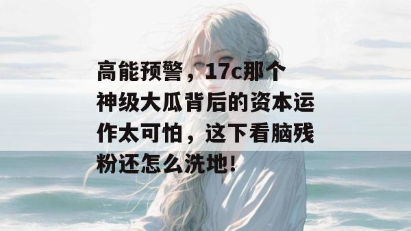 高能预警,17c那个神级大瓜背后的资本运作太可怕,这下看脑残粉还怎么洗地! 第1张 高能预警,17c那个神级大瓜背后的资本运作太可怕,这下看脑残粉还怎么洗地! 第1张