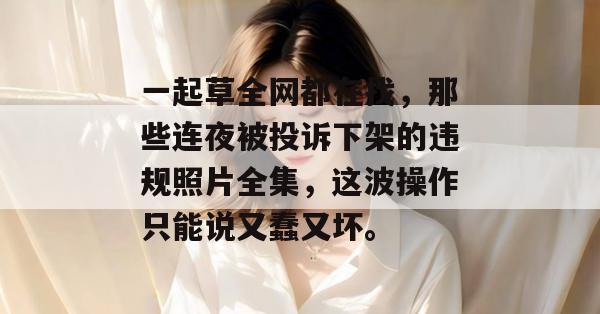 一起草全网都在找,那些连夜被投诉下架的违规照片全集,这波操作只能说又蠢又坏。 第1张 一起草全网都在找,那些连夜被投诉下架的违规照片全集,这波操作只能说又蠢又坏。 第1张