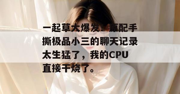 一起草大爆发！原配手撕极品小三的聊天记录太生猛了，我的CPU直接干烧了。  第1张