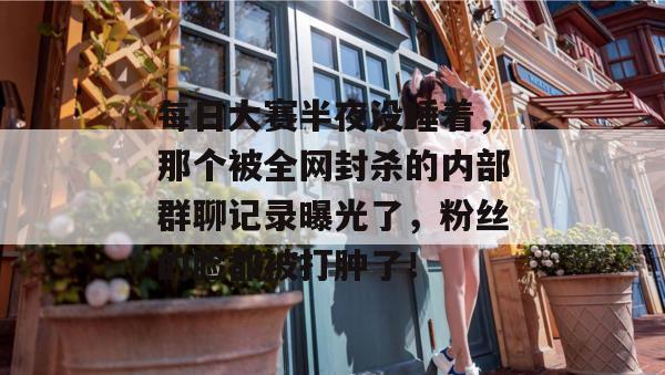 每日大赛半夜没睡着,那个被全网封杀的内部群聊记录曝光了,粉丝的脸都被打肿了! 第1张 每日大赛半夜没睡着,那个被全网封杀的内部群聊记录曝光了,粉丝的脸都被打肿了! 第1张