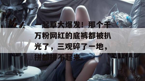一起草大爆发！那个千万粉网红的底裤都被扒光了，三观碎了一地，拼都拼不起来。  第1张