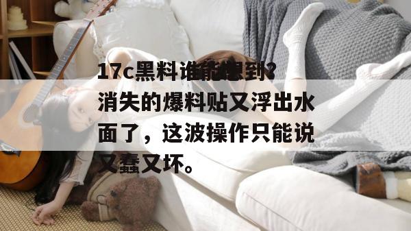 17c黑料谁能想到?消失的爆料贴又浮出水面了,这波操作只能说又蠢又坏。 第1张 17c黑料谁能想到?消失的爆料贴又浮出水面了,这波操作只能说又蠢又坏。 第1张