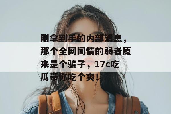 刚拿到手的内部消息,那个全网同情的弱者原来是个骗子,17c吃瓜带你吃个爽! 第1张 刚拿到手的内部消息,那个全网同情的弱者原来是个骗子,17c吃瓜带你吃个爽! 第1张
