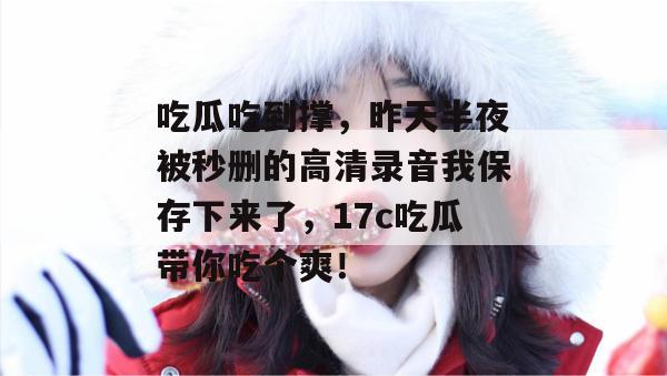 吃瓜吃到撑,昨天半夜被秒删的高清录音我保存下来了,17c吃瓜带你吃个爽! 第1张 吃瓜吃到撑,昨天半夜被秒删的高清录音我保存下来了,17c吃瓜带你吃个爽! 第1张