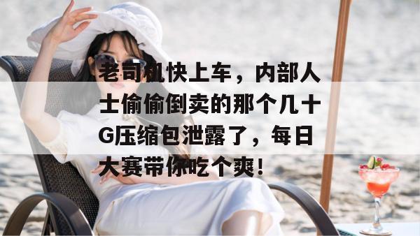老司机快上车,内部人士偷偷倒卖的那个几十G压缩包泄露了,每日大赛带你吃个爽! 第1张 老司机快上车,内部人士偷偷倒卖的那个几十G压缩包泄露了,每日大赛带你吃个爽! 第1张