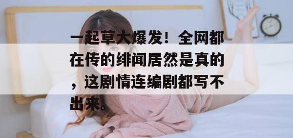 一起草大爆发!全网都在传的绯闻居然是真的,这剧情连编剧都写不出来。 第1张 一起草大爆发!全网都在传的绯闻居然是真的,这剧情连编剧都写不出来。 第1张