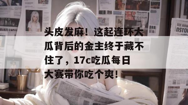 头皮发麻！这起连环大瓜背后的金主终于藏不住了，17c吃瓜每日大赛带你吃个爽！  第1张