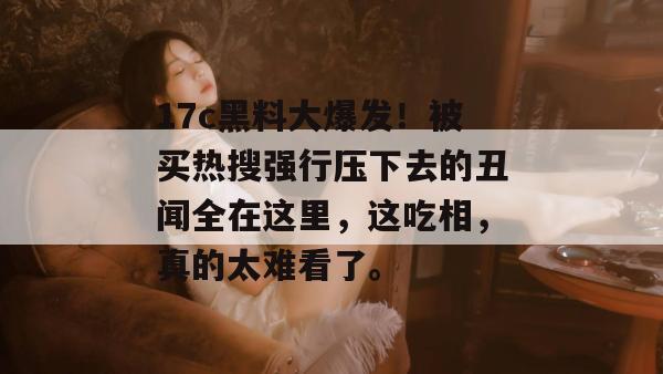 17c黑料大爆发！被买热搜强行压下去的丑闻全在这里，这吃相，真的太难看了。  第1张