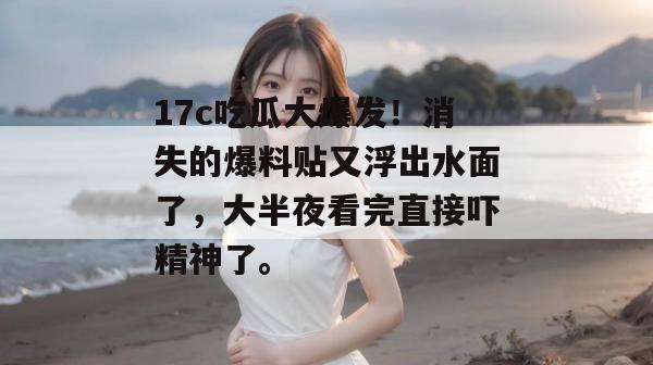 17c吃瓜大爆发！消失的爆料贴又浮出水面了，大半夜看完直接吓精神了。  第1张
