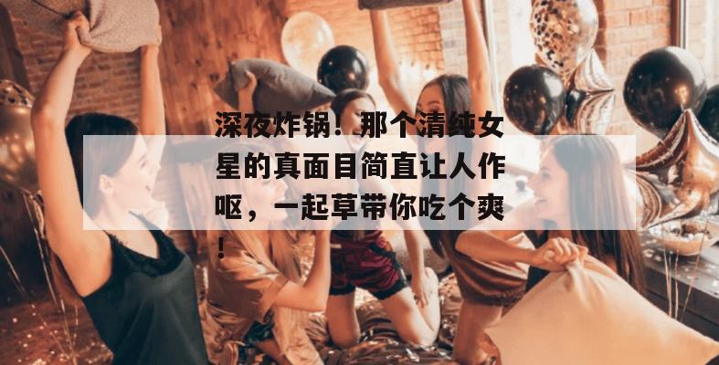 深夜炸锅！那个清纯女星的真面目简直让人作呕，一起草带你吃个爽！  第1张
