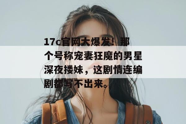 17c官网大爆发!那个号称宠妻狂魔的男星深夜搂妹,这剧情连编剧都写不出来。 第1张 17c官网大爆发!那个号称宠妻狂魔的男星深夜搂妹,这剧情连编剧都写不出来。 第1张