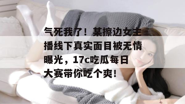 气死我了！某擦边女主播线下真实面目被无情曝光，17c吃瓜每日大赛带你吃个爽！  第1张