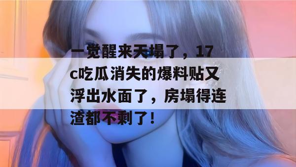 一觉醒来天塌了，17c吃瓜消失的爆料贴又浮出水面了，房塌得连渣都不剩了！  第1张