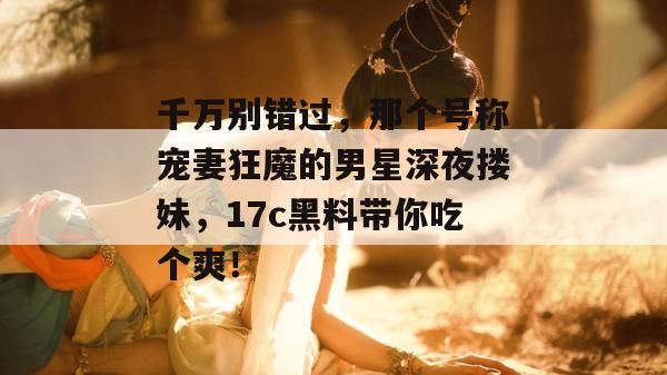 千万别错过,那个号称宠妻狂魔的男星深夜搂妹,17c黑料带你吃个爽! 第1张 千万别错过,那个号称宠妻狂魔的男星深夜搂妹,17c黑料带你吃个爽! 第1张