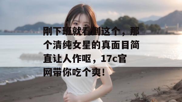 刚下班就看到这个，那个清纯女星的真面目简直让人作呕，17c官网带你吃个爽！  第1张