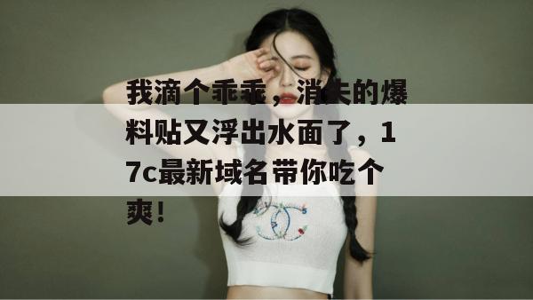 我滴个乖乖，消失的爆料贴又浮出水面了，17c最新域名带你吃个爽！  第1张
