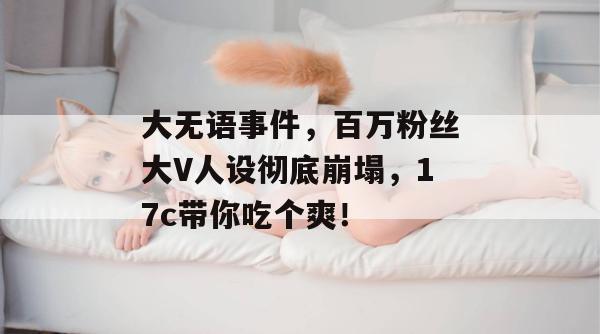 大无语事件，百万粉丝大V人设彻底崩塌，17c带你吃个爽！  第1张